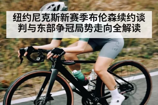 纽约尼克斯新赛季布伦森续约谈判与东部争冠局势走向全解读